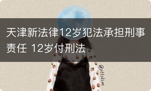 天津新法律12岁犯法承担刑事责任 12岁付刑法