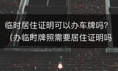 临时居住证明可以办车牌吗？（办临时牌照需要居住证明吗）