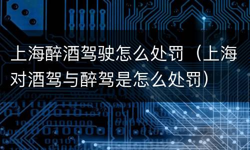 上海醉酒驾驶怎么处罚（上海对酒驾与醉驾是怎么处罚）
