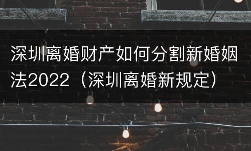 深圳离婚财产如何分割新婚姻法2022（深圳离婚新规定）