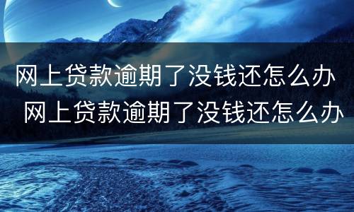 网上贷款逾期了没钱还怎么办 网上贷款逾期了没钱还怎么办,还威胁爆通讯录