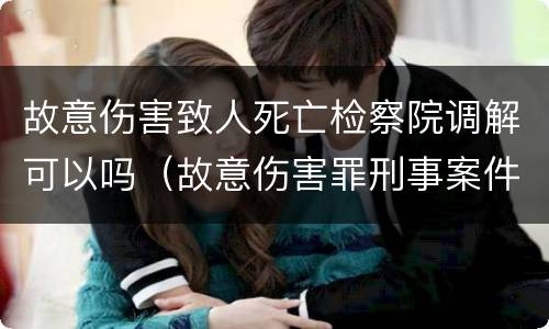 故意伤害致人死亡检察院调解可以吗（故意伤害罪刑事案件到检察院给调解吗）