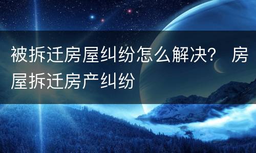 被拆迁房屋纠纷怎么解决？ 房屋拆迁房产纠纷