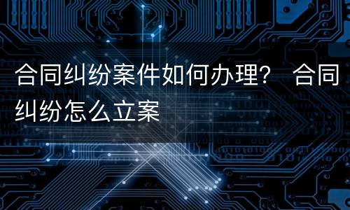 合同纠纷案件如何办理？ 合同纠纷怎么立案