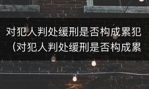 对犯人判处缓刑是否构成累犯（对犯人判处缓刑是否构成累犯呢）
