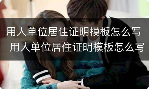 用人单位居住证明模板怎么写 用人单位居住证明模板怎么写范文