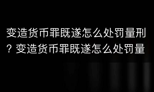 变造货币罪既遂怎么处罚量刑? 变造货币罪既遂怎么处罚量刑依据