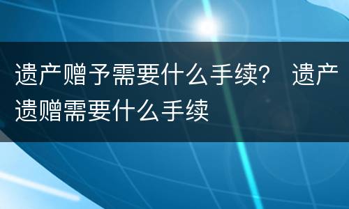 遗产赠予需要什么手续？ 遗产遗赠需要什么手续