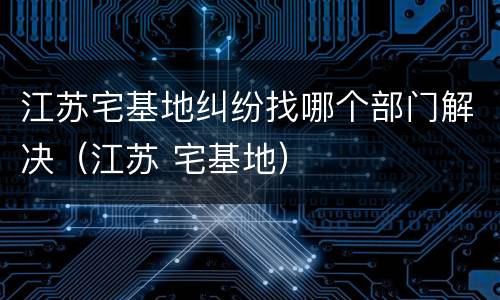 江苏宅基地纠纷找哪个部门解决（江苏 宅基地）