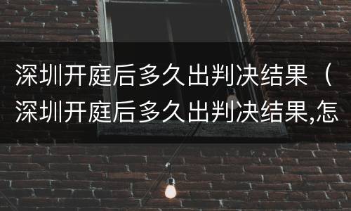 深圳开庭后多久出判决结果（深圳开庭后多久出判决结果,怎么咨询）