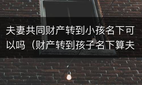 夫妻共同财产转到小孩名下可以吗（财产转到孩子名下算夫妻共同财产吗）