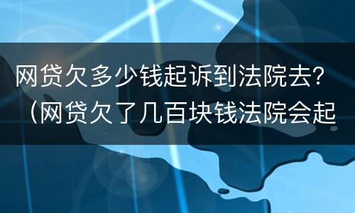 网贷欠多少钱起诉到法院去？（网贷欠了几百块钱法院会起诉吗）