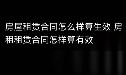 房屋租赁合同怎么样算生效 房租租赁合同怎样算有效