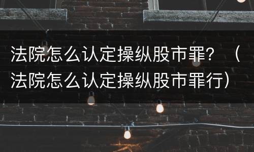 法院怎么认定操纵股市罪？（法院怎么认定操纵股市罪行）