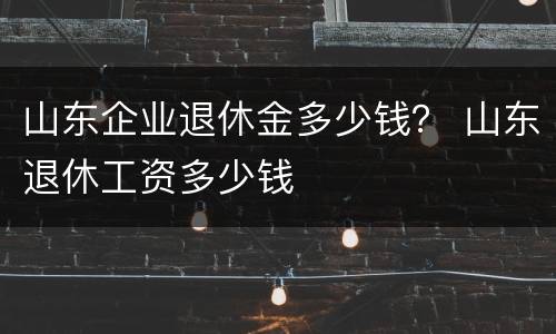 山东企业退休金多少钱？ 山东退休工资多少钱