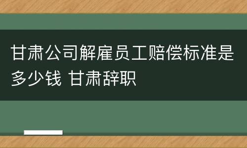 甘肃公司解雇员工赔偿标准是多少钱 甘肃辞职