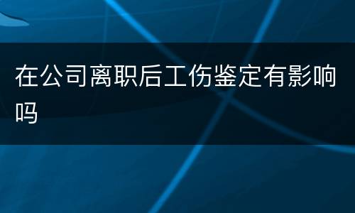 在公司离职后工伤鉴定有影响吗