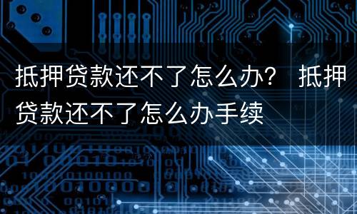 抵押贷款还不了怎么办？ 抵押贷款还不了怎么办手续