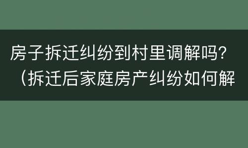 房子拆迁纠纷到村里调解吗？（拆迁后家庭房产纠纷如何解决）