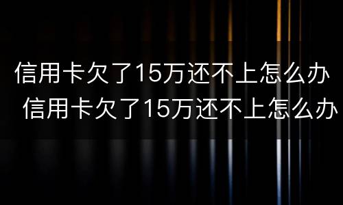 信用卡欠了15万还不上怎么办 信用卡欠了15万还不上怎么办呢