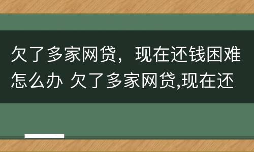 欠了多家网贷，现在还钱困难怎么办 欠了多家网贷,现在还钱困难怎么办呢