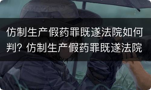 仿制生产假药罪既遂法院如何判? 仿制生产假药罪既遂法院如何判刑