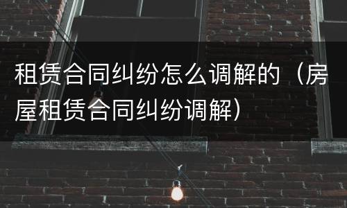 租赁合同纠纷怎么调解的（房屋租赁合同纠纷调解）