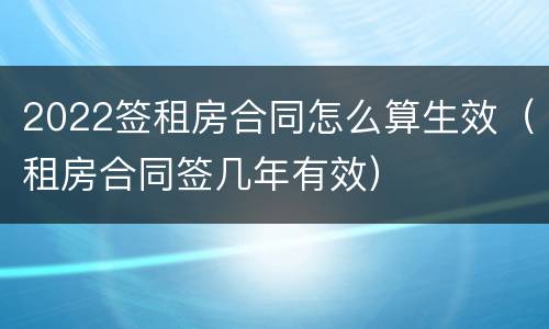 2022签租房合同怎么算生效（租房合同签几年有效）