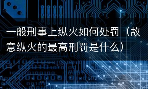 一般刑事上纵火如何处罚（故意纵火的最高刑罚是什么）