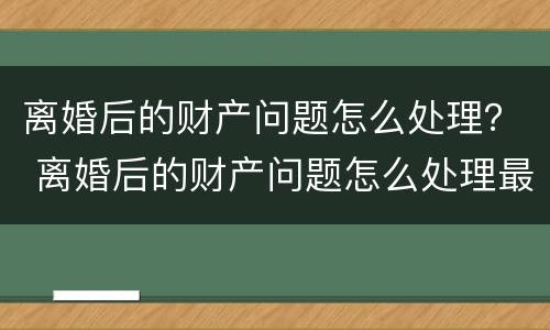 离婚后的财产问题怎么处理？ 离婚后的财产问题怎么处理最好