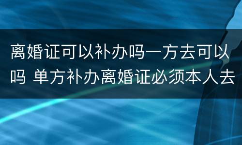 离婚证可以补办吗一方去可以吗 单方补办离婚证必须本人去么