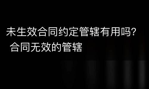 未生效合同约定管辖有用吗？ 合同无效的管辖
