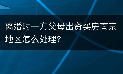 离婚时一方父母出资买房南京地区怎么处理？