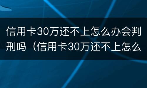 信用卡30万还不上怎么办会判刑吗（信用卡30万还不上怎么办会判刑吗视频）