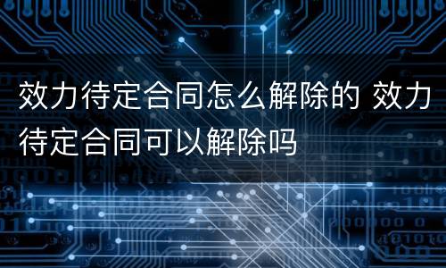 效力待定合同怎么解除的 效力待定合同可以解除吗