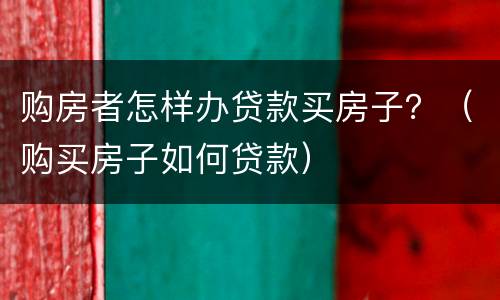 购房者怎样办贷款买房子？（购买房子如何贷款）
