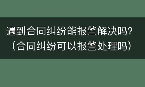 遇到合同纠纷能报警解决吗？（合同纠纷可以报警处理吗）