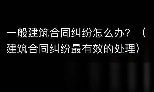 一般建筑合同纠纷怎么办？（建筑合同纠纷最有效的处理）