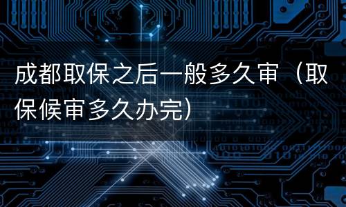 成都取保之后一般多久审（取保候审多久办完）