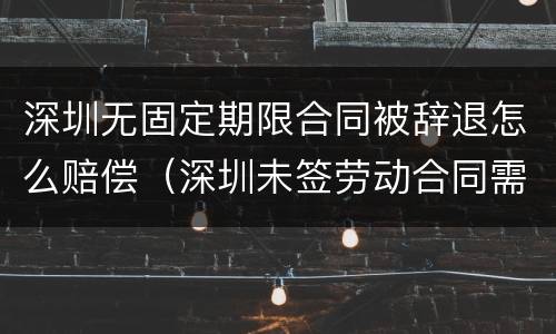 深圳无固定期限合同被辞退怎么赔偿（深圳未签劳动合同需支付多少倍工资）