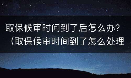 取保候审时间到了后怎么办？（取保候审时间到了怎么处理）