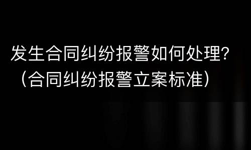 发生合同纠纷报警如何处理？（合同纠纷报警立案标准）