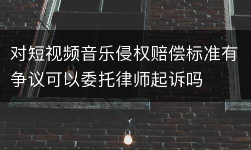 对短视频音乐侵权赔偿标准有争议可以委托律师起诉吗