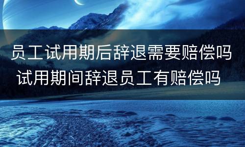 员工试用期后辞退需要赔偿吗 试用期间辞退员工有赔偿吗