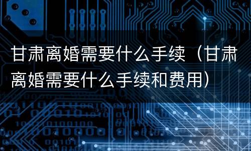 甘肃离婚需要什么手续（甘肃离婚需要什么手续和费用）