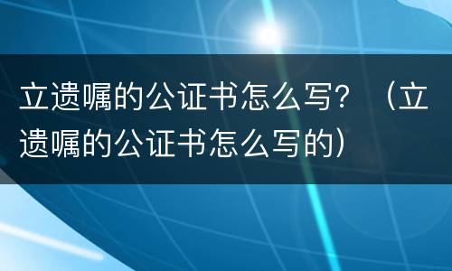 立遗嘱的公证书怎么写？（立遗嘱的公证书怎么写的）