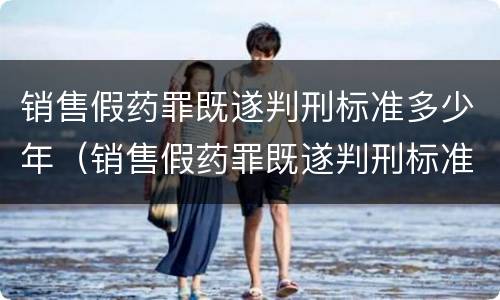 销售假药罪既遂判刑标准多少年（销售假药罪既遂判刑标准多少年以上）