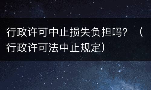 行政许可中止损失负担吗？（行政许可法中止规定）