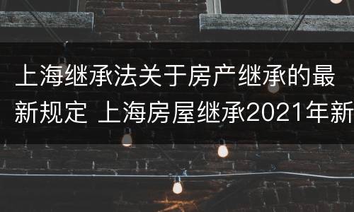 上海继承法关于房产继承的最新规定 上海房屋继承2021年新法