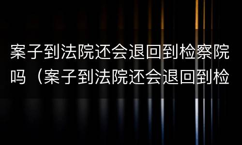 案子到法院还会退回到检察院吗（案子到法院还会退回到检察院吗知乎）